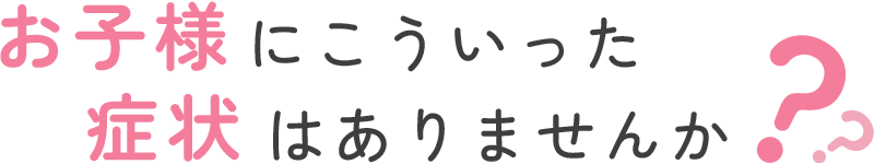 お子様にこういった症状はありませんか？？